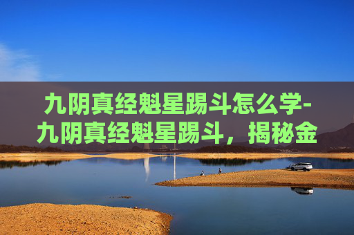 九阴真经魁星踢斗怎么学-九阴真经魁星踢斗，揭秘金庸笔下的武学瑰宝