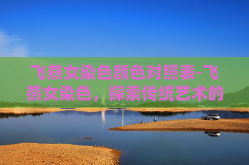 飞燕女染色颜色对照表-飞燕女染色，探索传统艺术的魅力与现代创新