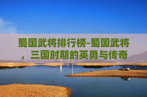 蜀国武将排行榜-蜀国武将，三国时期的英勇与传奇