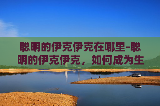 聪明的伊克伊克在哪里-聪明的伊克伊克，如何成为生活中的小智者
