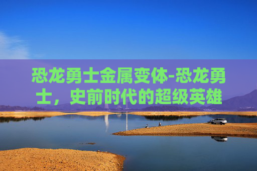 恐龙勇士金属变体-恐龙勇士，史前时代的超级英雄