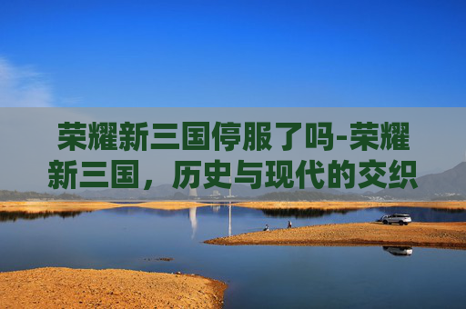 荣耀新三国停服了吗-荣耀新三国，历史与现代的交织
