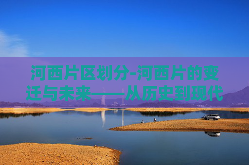 河西片区划分-河西片的变迁与未来——从历史到现代的演变
