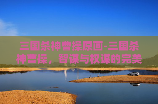 三国杀神曹操原画-三国杀神曹操，智谋与权谋的完美结合