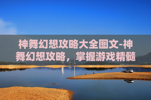神舞幻想攻略大全图文-神舞幻想攻略，掌握游戏精髓，成为真正的游戏大师