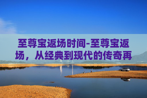 至尊宝返场时间-至尊宝返场，从经典到现代的传奇再续