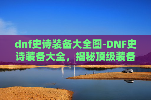 dnf史诗装备大全图-DNF史诗装备大全，揭秘顶级装备的获取与搭配