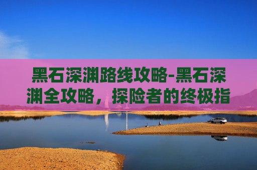 黑石深渊路线攻略-黑石深渊全攻略，探险者的终极指南