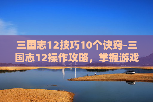 三国志12技巧10个诀窍-三国志12操作攻略,掌握游戏精髓,成就三国霸业 三国志12技巧10个诀窍-三国志12操作攻略,掌握游戏精髓,成就三国霸业