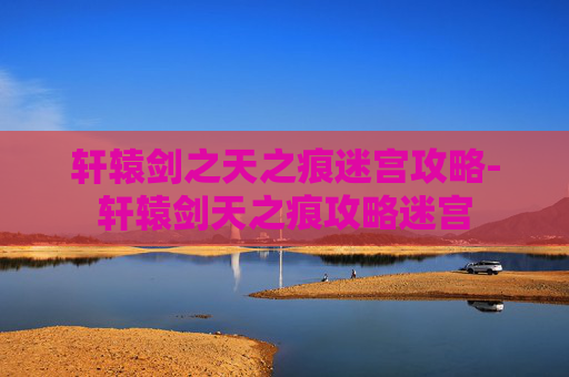 轩辕剑之天之痕迷宫攻略-轩辕剑天之痕攻略迷宫