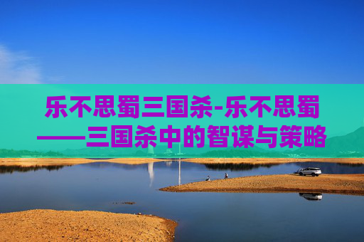 乐不思蜀三国杀-乐不思蜀——三国杀中的智谋与策略