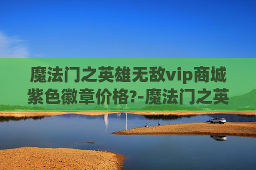 魔法门之英雄无敌vip商城紫色徽章价格?-魔法门之英雄无敌v—— 探索虚拟世界的奇幻之旅