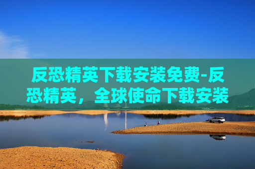 反恐精英下载安装免费-反恐精英，全球使命下载安装指南