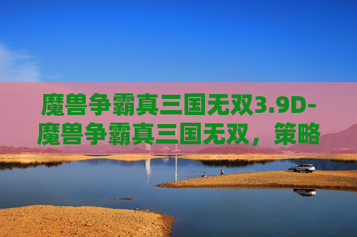 魔兽争霸真三国无双3.9D-魔兽争霸真三国无双，策略与激情的完美融合