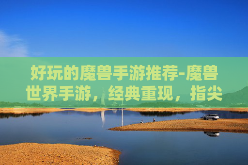好玩的魔兽手游推荐-魔兽世界手游，经典重现，指尖上的奇幻冒险