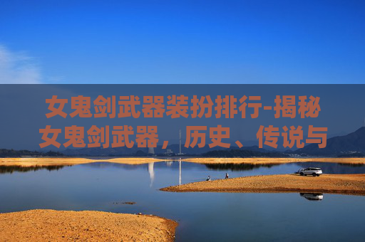 女鬼剑武器装扮排行-揭秘女鬼剑武器，历史、传说与现代影响