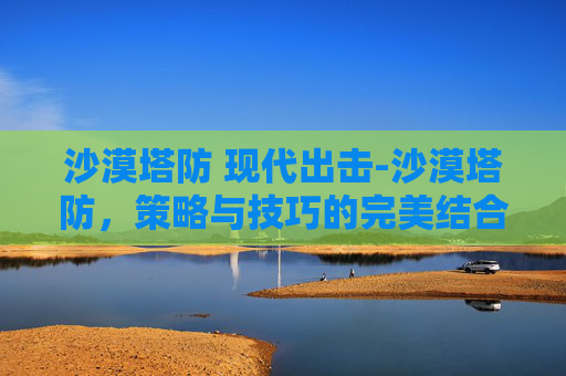 沙漠塔防 现代出击-沙漠塔防，策略与技巧的完美结合