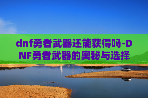 dnf勇者武器还能获得吗-DNF勇者武器的奥秘与选择指南