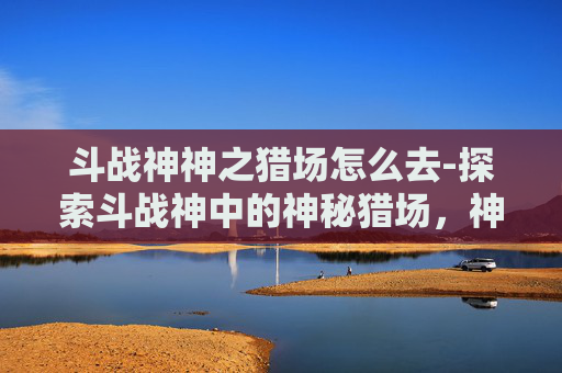 斗战神神之猎场怎么去-探索斗战神中的神秘猎场，神之猎场的奥秘