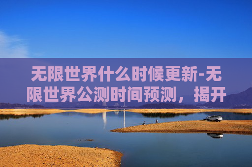 无限世界什么时候更新-无限世界公测时间预测，揭开游戏界的下一个里程碑