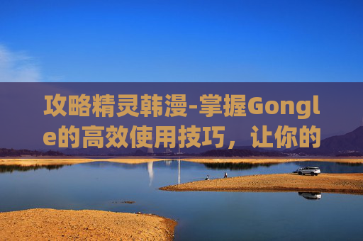 攻略精灵韩漫-掌握Gongle的高效使用技巧，让你的工作生活更轻松