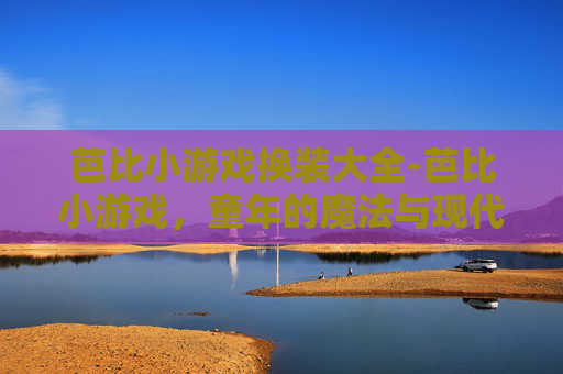 芭比小游戏换装大全-芭比小游戏，童年的魔法与现代科技的完美融合