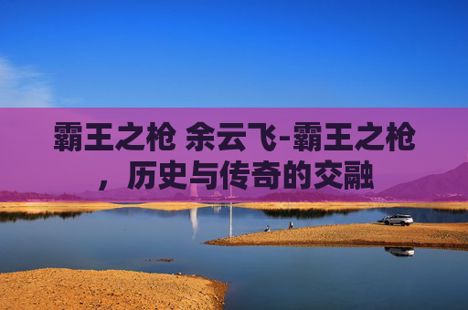 霸王之枪 余云飞-霸王之枪,历史与传奇的交融 霸王之枪 余云飞-霸王之枪,历史与传奇的交融