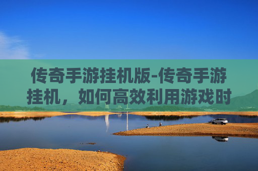 传奇手游挂机版-传奇手游挂机，如何高效利用游戏时间，享受游戏乐趣