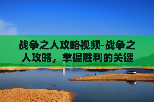 战争之人攻略视频-战争之人攻略，掌握胜利的关键